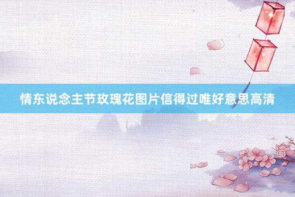 情东说念主节玫瑰花图片信得过唯好意思高清